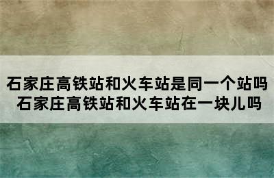 石家庄高铁站和火车站是同一个站吗 石家庄高铁站和火车站在一块儿吗